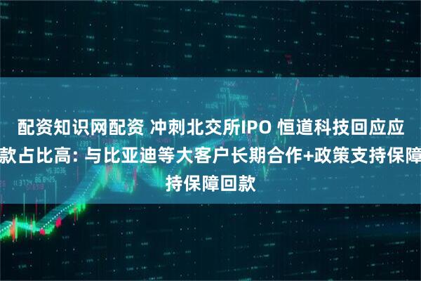 配资知识网配资 冲刺北交所IPO 恒道科技回应应收账款占比高: 与比亚迪等大客户长期合作+政策支持保障回款