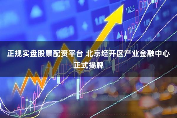 正规实盘股票配资平台 北京经开区产业金融中心正式揭牌