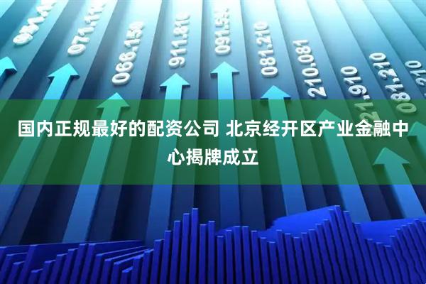 国内正规最好的配资公司 北京经开区产业金融中心揭牌成立