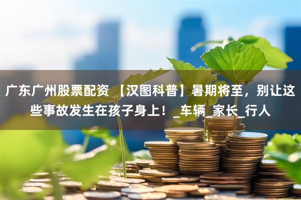 广东广州股票配资 【汉图科普】暑期将至，别让这些事故发生在孩子身上！_车辆_家长_行人