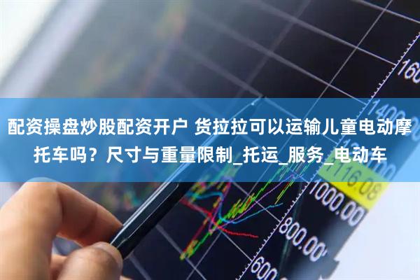 配资操盘炒股配资开户 货拉拉可以运输儿童电动摩托车吗？尺寸与重量限制_托运_服务_电动车