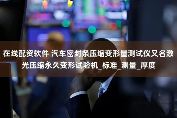 在线配资软件 汽车密封条压缩变形量测试仪又名激光压缩永久变形试验机_标准_测量_厚度