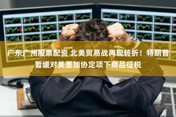 广东广州股票配资 北美贸易战再现转折！特朗普暂缓对美墨加协定项下商品征税