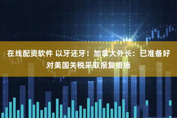 在线配资软件 以牙还牙！加拿大外长：已准备好对美国关税采取报复措施
