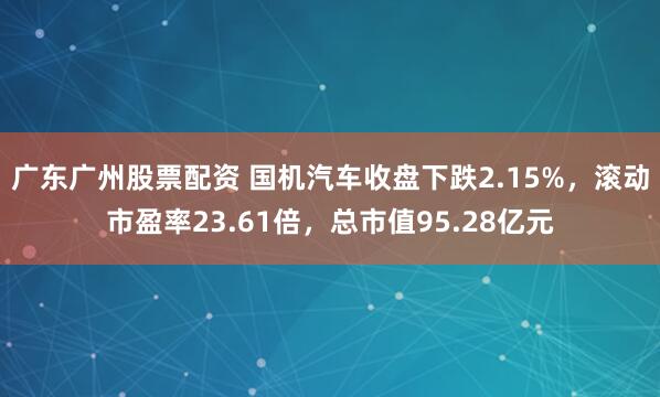 广东广州股票配资 国机汽车收盘下跌2.15%，滚动市盈率23.61倍，总市值95.28亿元