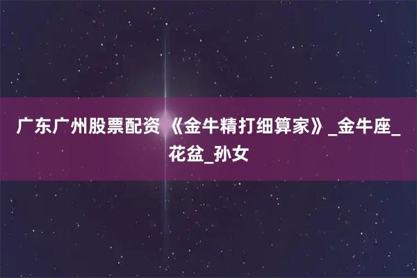 广东广州股票配资 《金牛精打细算家》_金牛座_花盆_孙女