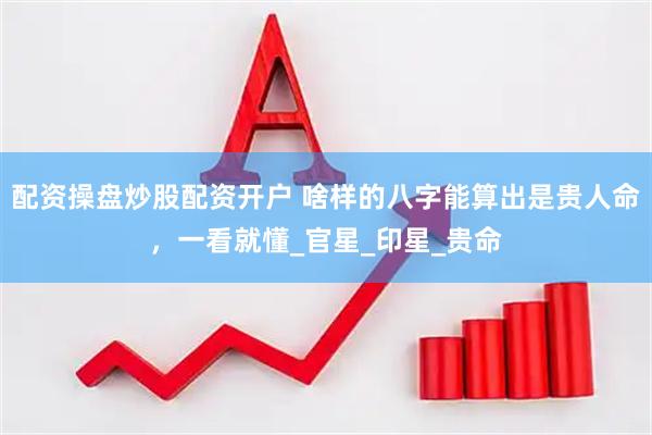 配资操盘炒股配资开户 啥样的八字能算出是贵人命，一看就懂_官星_印星_贵命