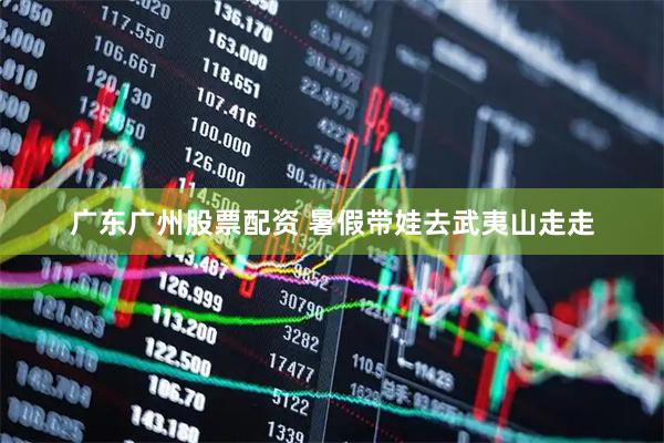 广东广州股票配资 暑假带娃去武夷山走走