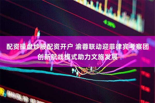 配资操盘炒股配资开户 渝蓉联动迎菲律宾考察团创新航线模式助力文旅发展
