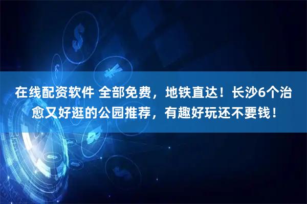 在线配资软件 全部免费，地铁直达！长沙6个治愈又好逛的公园推荐，有趣好玩还不要钱！