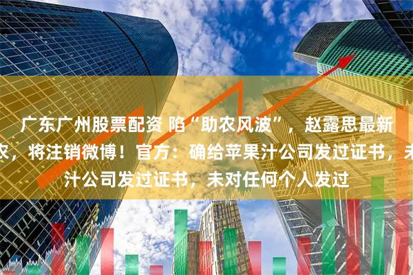 广东广州股票配资 陷“助农风波”，赵露思最新回应：真的是助农，将注销微博！官方：确给苹果汁公司发过证书，未对任何个人发过
