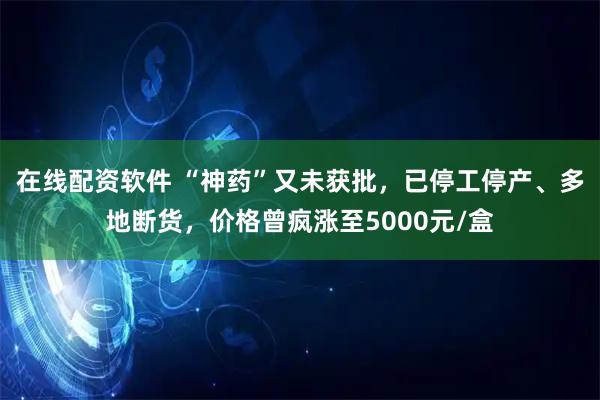 在线配资软件 “神药”又未获批，已停工停产、多地断货，价格曾疯涨至5000元/盒