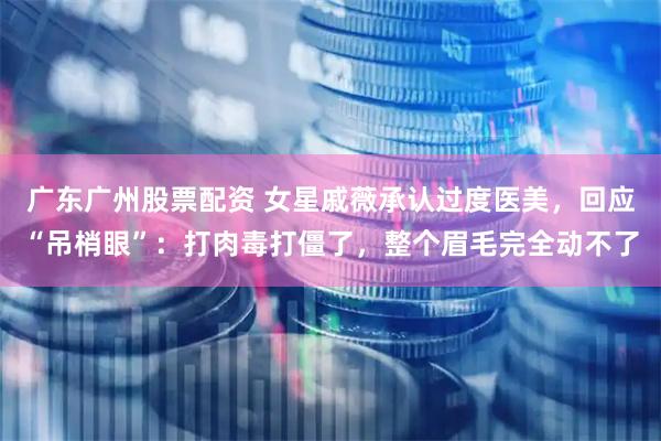 广东广州股票配资 女星戚薇承认过度医美，回应“吊梢眼”：打肉毒打僵了，整个眉毛完全动不了