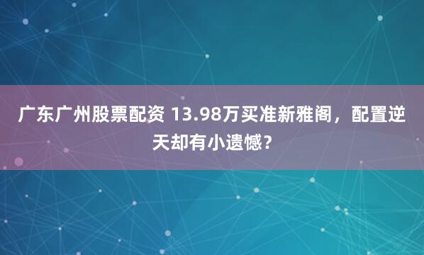 广东广州股票配资 13.98万买准新雅阁，配置逆天却有小遗憾？