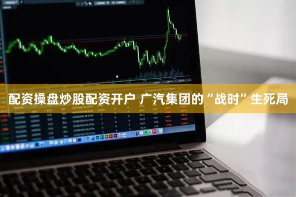 配资操盘炒股配资开户 广汽集团的“战时”生死局
