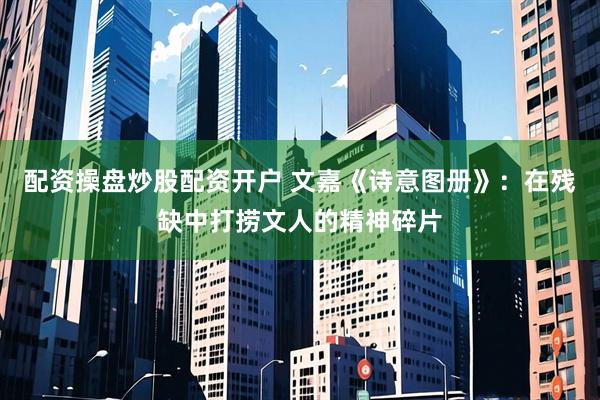 配资操盘炒股配资开户 文嘉《诗意图册》：在残缺中打捞文人的精神碎片