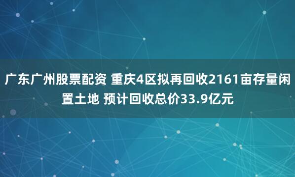 广东广州股票配资 重庆4区拟再回收2161亩存量闲置土地 预计回收总价33.9亿元