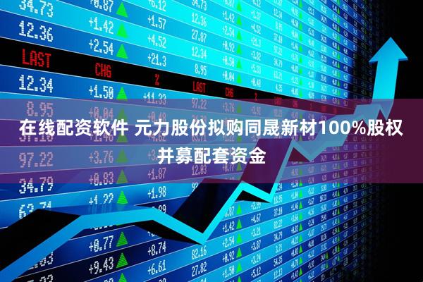 在线配资软件 元力股份拟购同晟新材100%股权并募配套资金