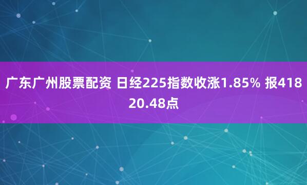 广东广州股票配资 日经225指数收涨1.85% 报41820.48点