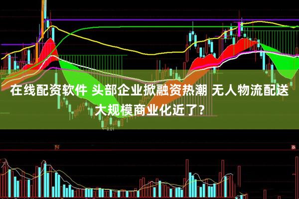 在线配资软件 头部企业掀融资热潮 无人物流配送大规模商业化近了？