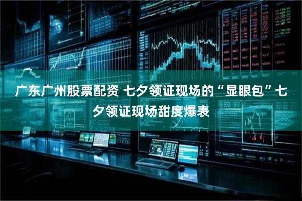 广东广州股票配资 七夕领证现场的“显眼包”七夕领证现场甜度爆表