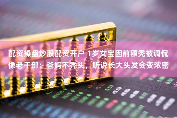 配资操盘炒股配资开户 1岁女宝因前额秃被调侃像老干部：爸妈不秃头，听说长大头发会变浓密