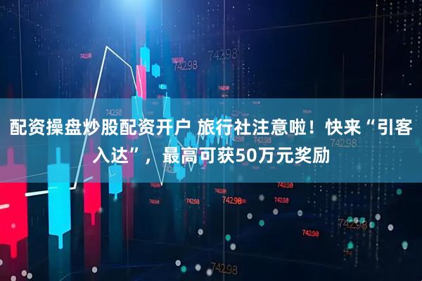 配资操盘炒股配资开户 旅行社注意啦！快来“引客入达”，最高可获50万元奖励
