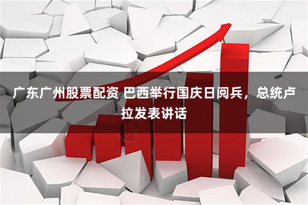 广东广州股票配资 巴西举行国庆日阅兵，总统卢拉发表讲话