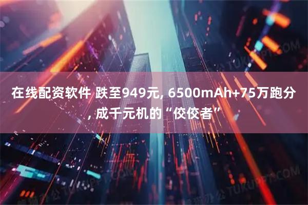 在线配资软件 跌至949元, 6500mAh+75万跑分, 成千元机的“佼佼者”