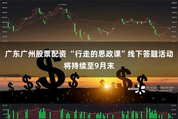 广东广州股票配资 “行走的思政课”线下答题活动将持续至9月末