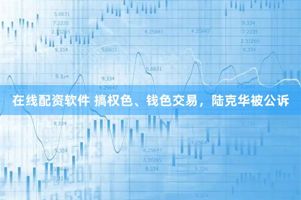 在线配资软件 搞权色、钱色交易，陆克华被公诉