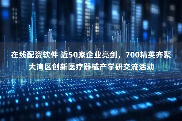 在线配资软件 近50家企业亮剑，700精英齐聚大湾区创新医疗器械产学研交流活动