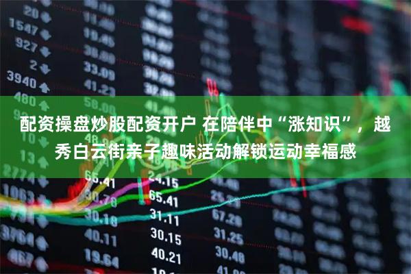 配资操盘炒股配资开户 在陪伴中“涨知识”，越秀白云街亲子趣味活动解锁运动幸福感