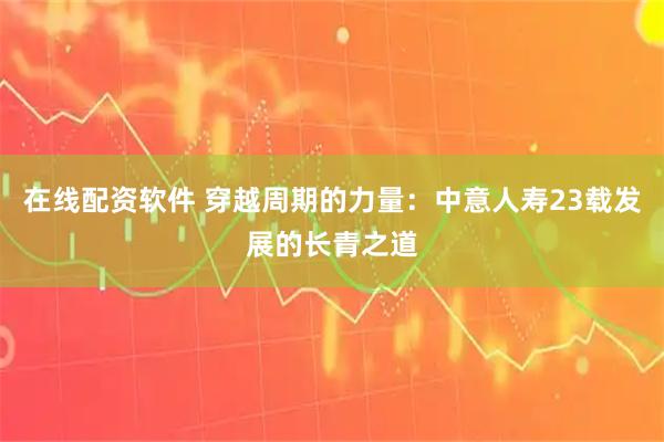 在线配资软件 穿越周期的力量：中意人寿23载发展的长青之道