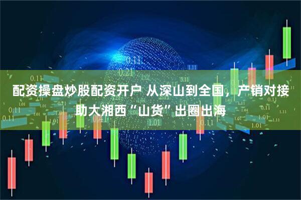 配资操盘炒股配资开户 从深山到全国，产销对接助大湘西“山货”出圈出海