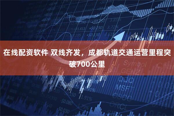 在线配资软件 双线齐发，成都轨道交通运营里程突破700公里