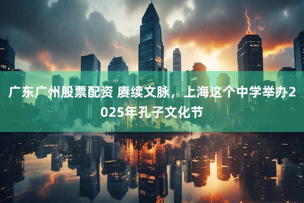广东广州股票配资 赓续文脉，上海这个中学举办2025年孔子文化节