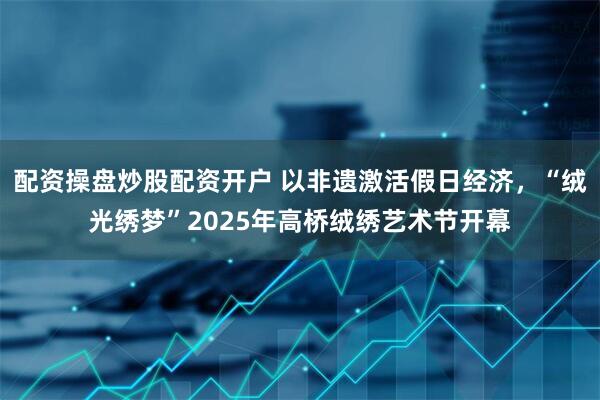 配资操盘炒股配资开户 以非遗激活假日经济，“绒光绣梦”2025年高桥绒绣艺术节开幕