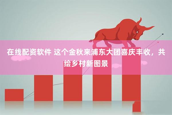 在线配资软件 这个金秋来浦东大团喜庆丰收，共绘乡村新图景