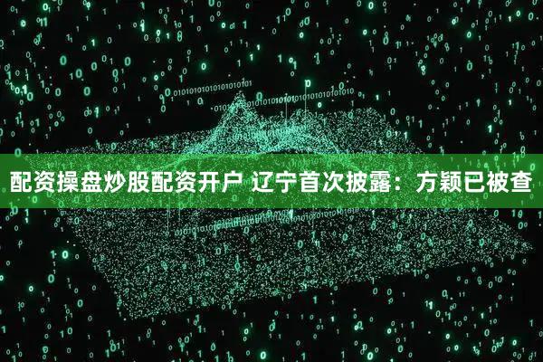 配资操盘炒股配资开户 辽宁首次披露：方颖已被查