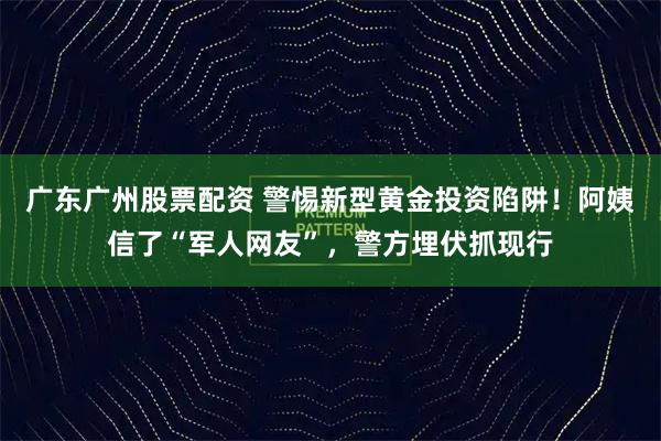 广东广州股票配资 警惕新型黄金投资陷阱！阿姨信了“军人网友”，警方埋伏抓现行