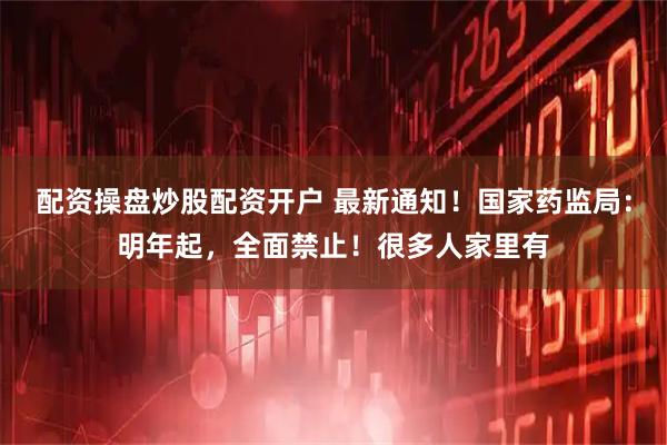 配资操盘炒股配资开户 最新通知!国家药监局:明年起,全面禁止!很多人家里有