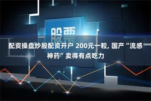 配资操盘炒股配资开户 200元一粒, 国产“流感神药”卖得有点吃力
