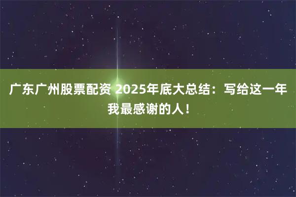 广东广州股票配资 2025年底大总结：写给这一年我最感谢的人！