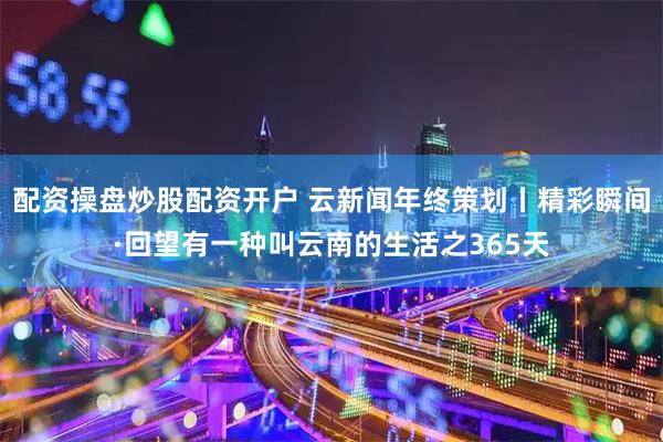 配资操盘炒股配资开户 云新闻年终策划丨精彩瞬间·回望有一种叫云南的生活之365天