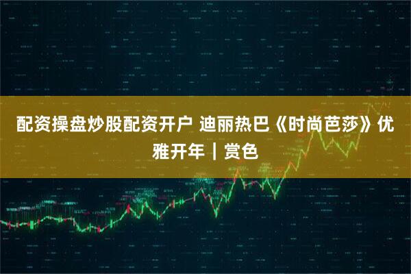 配资操盘炒股配资开户 迪丽热巴《时尚芭莎》优雅开年｜赏色