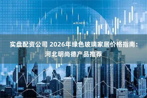 实盘配资公司 2026年绿色玻璃家居价格指南：河北明尚德产品推荐
