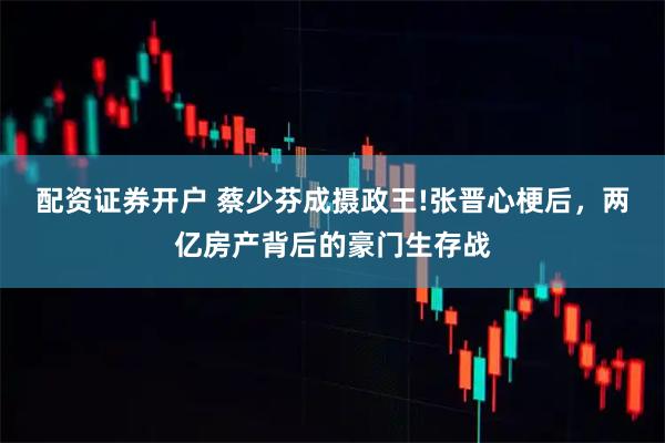 配资证券开户 蔡少芬成摄政王!张晋心梗后，两亿房产背后的豪门生存战