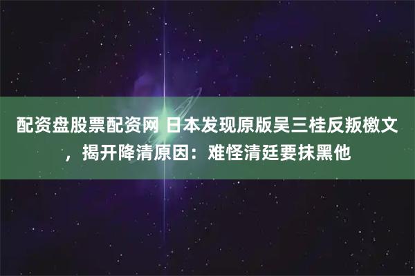 配资盘股票配资网 日本发现原版吴三桂反叛檄文，揭开降清原因：难怪清廷要抹黑他