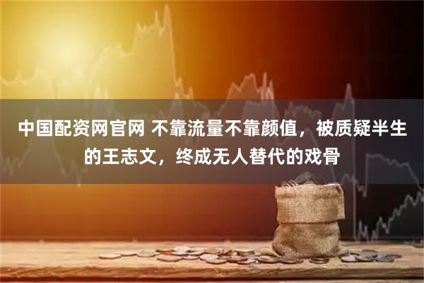中国配资网官网 不靠流量不靠颜值，被质疑半生的王志文，终成无人替代的戏骨